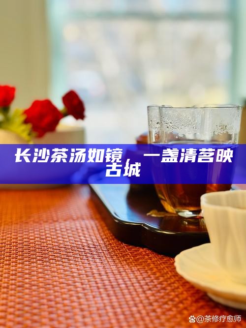 长沙茶汤如镜，一盏清茗映古城