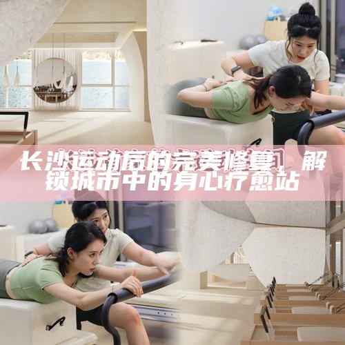 长沙运动后的完美修复，解锁城市中的身心疗愈站